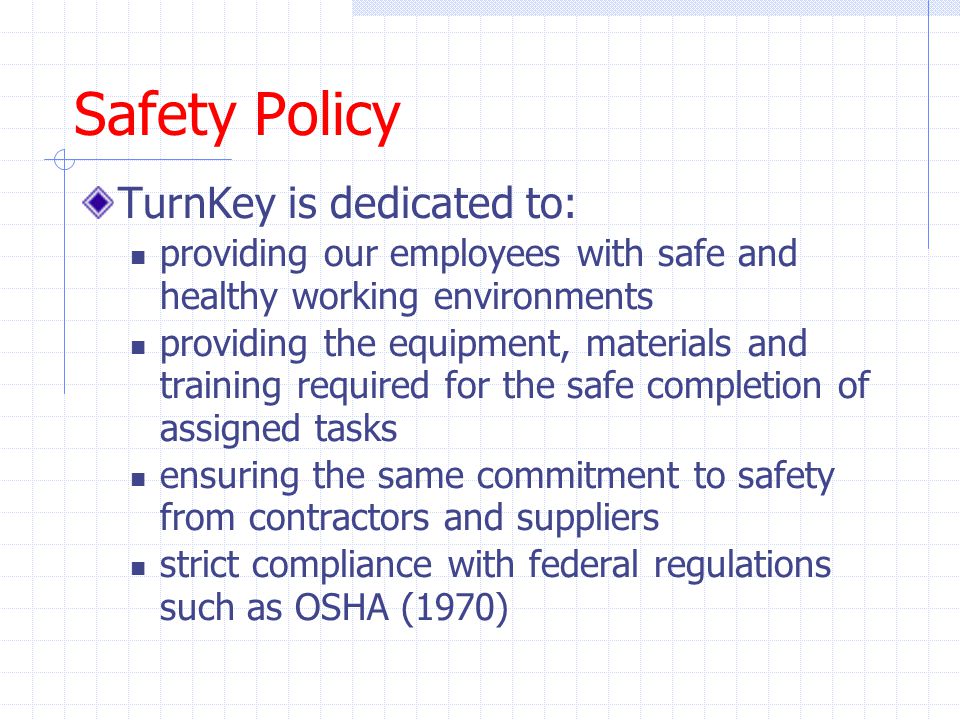 Safety Policy TurnKey is dedicated to: providing our employees with safe and healthy working environments providing the equipment, materials and training required for the safe completion of assigned tasks ensuring the same commitment to safety from contractors and suppliers strict compliance with federal regulations such as OSHA (1970)