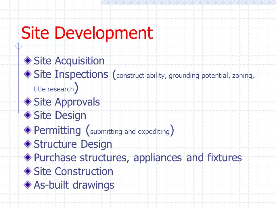 Site Development Site Acquisition Site Inspections ( construct ability, grounding potential, zoning, title research ) Site Approvals Site Design Permitting ( submitting and expediting ) Structure Design Purchase structures, appliances and fixtures Site Construction As-built drawings