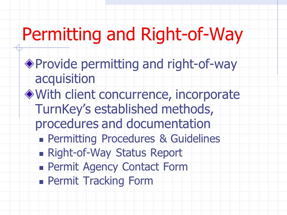 Permitting and Right-of-Way Provide permitting and right-of-way acquisition With client concurrence, incorporate TurnKey’s established methods, procedures and documentation Permitting Procedures & Guidelines Right-of-Way Status Report Permit Agency Contact Form Permit Tracking Form