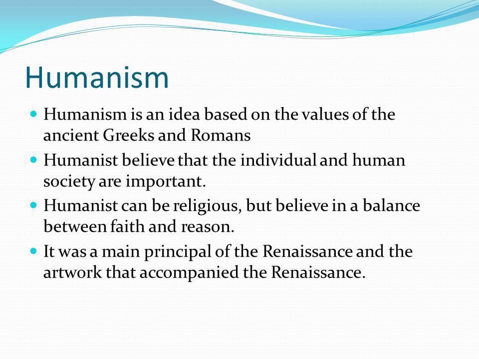 Humanism Humanism is an idea based on the values of the ancient Greeks and Romans Humanist believe that the individual and human society are important.