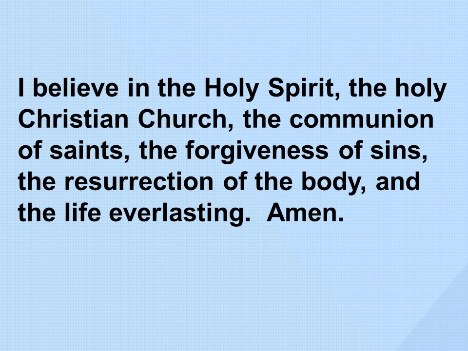 I believe in the Holy Spirit, the holy Christian Church, the communion of saints, the forgiveness of sins, the resurrection of the body, and the life everlasting.