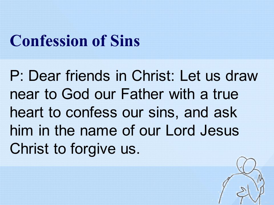 Confession of Sins P: Dear friends in Christ: Let us draw near to God our Father with a true heart to confess our sins, and ask him in the name of our Lord Jesus Christ to forgive us.