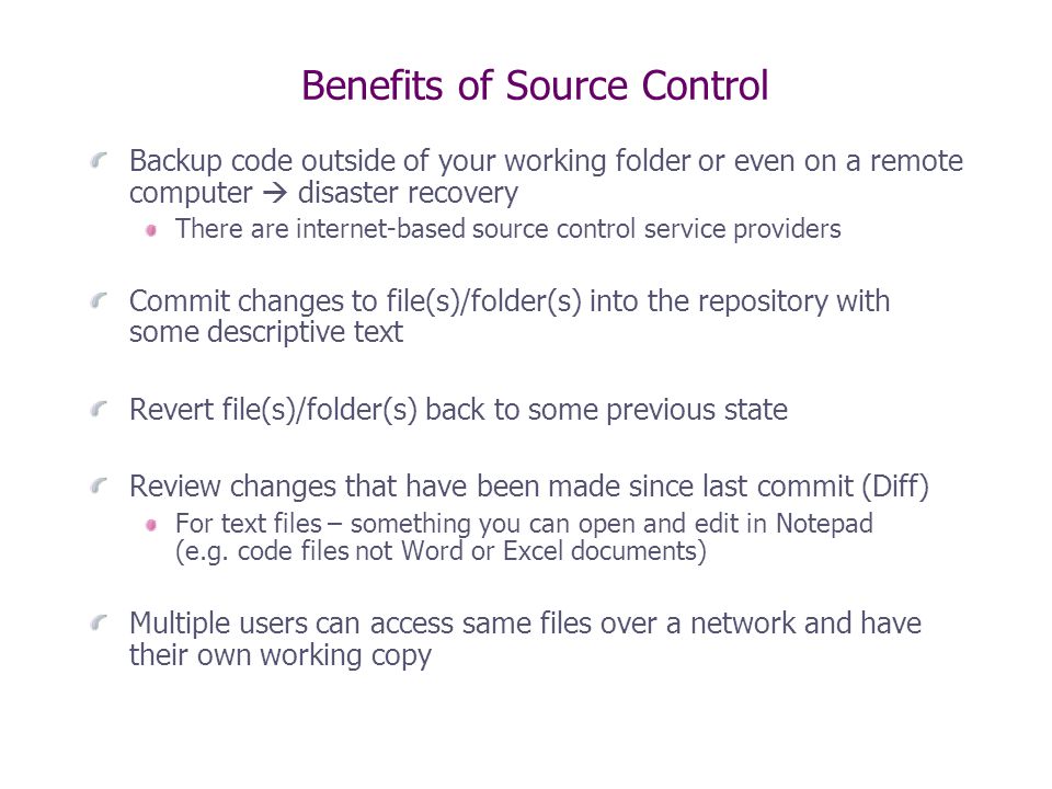 Benefits of Source Control Backup code outside of your working folder or even on a remote computer  disaster recovery There are internet-based source control service providers Commit changes to file(s)/folder(s) into the repository with some descriptive text Revert file(s)/folder(s) back to some previous state Review changes that have been made since last commit (Diff) For text files – something you can open and edit in Notepad (e.g.