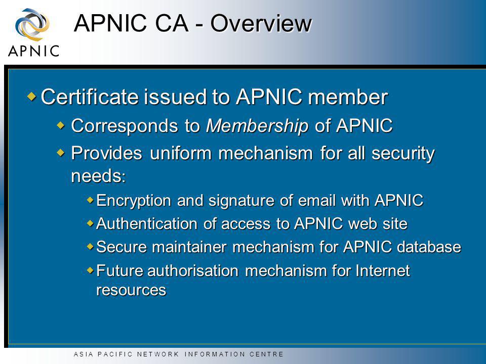 A S I A P A C I F I C N E T W O R K I N F O R M A T I O N C E N T R E APNIC CA - Overview  Certificate issued to APNIC member  Corresponds to Membership of APNIC  Provides uniform mechanism for all security needs :  Encryption and signature of  with APNIC  Authentication of access to APNIC web site  Secure maintainer mechanism for APNIC database  Future authorisation mechanism for Internet resources