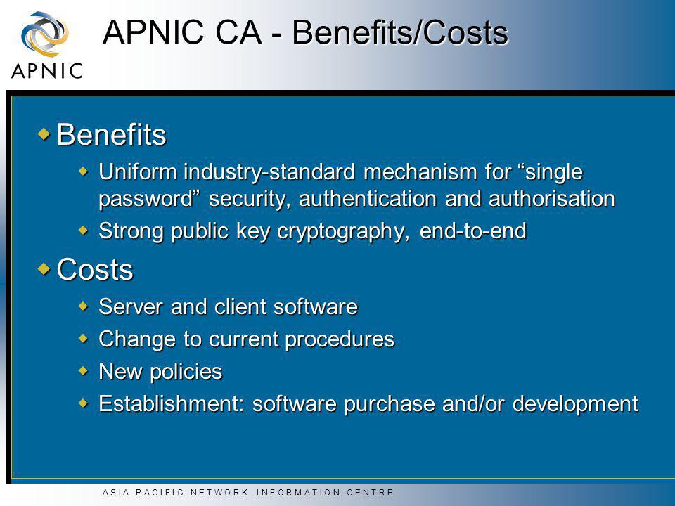 A S I A P A C I F I C N E T W O R K I N F O R M A T I O N C E N T R E APNIC CA - Benefits/Costs  Benefits  Uniform industry-standard mechanism for single password security, authentication and authorisation  Strong public key cryptography, end-to-end  Costs  Server and client software  Change to current procedures  New policies  Establishment: software purchase and/or development