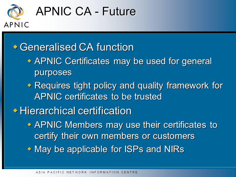 A S I A P A C I F I C N E T W O R K I N F O R M A T I O N C E N T R E APNIC CA - Future  Generalised CA function  APNIC Certificates may be used for general purposes  Requires tight policy and quality framework for APNIC certificates to be trusted  Hierarchical certification  APNIC Members may use their certificates to certify their own members or customers  May be applicable for ISPs and NIRs