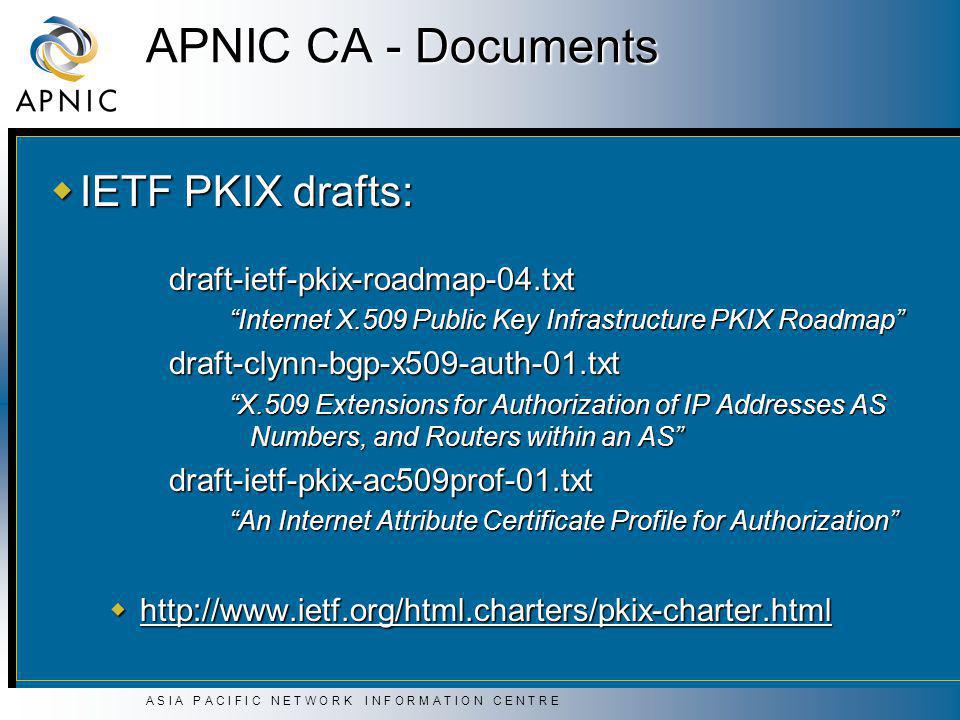A S I A P A C I F I C N E T W O R K I N F O R M A T I O N C E N T R E APNIC CA - Documents  IETF PKIX drafts: draft-ietf-pkix-roadmap-04.txt Internet X.509 Public Key Infrastructure PKIX Roadmap draft-clynn-bgp-x509-auth-01.txt X.509 Extensions for Authorization of IP Addresses AS Numbers, and Routers within an AS draft-ietf-pkix-ac509prof-01.txt An Internet Attribute Certificate Profile for Authorization 