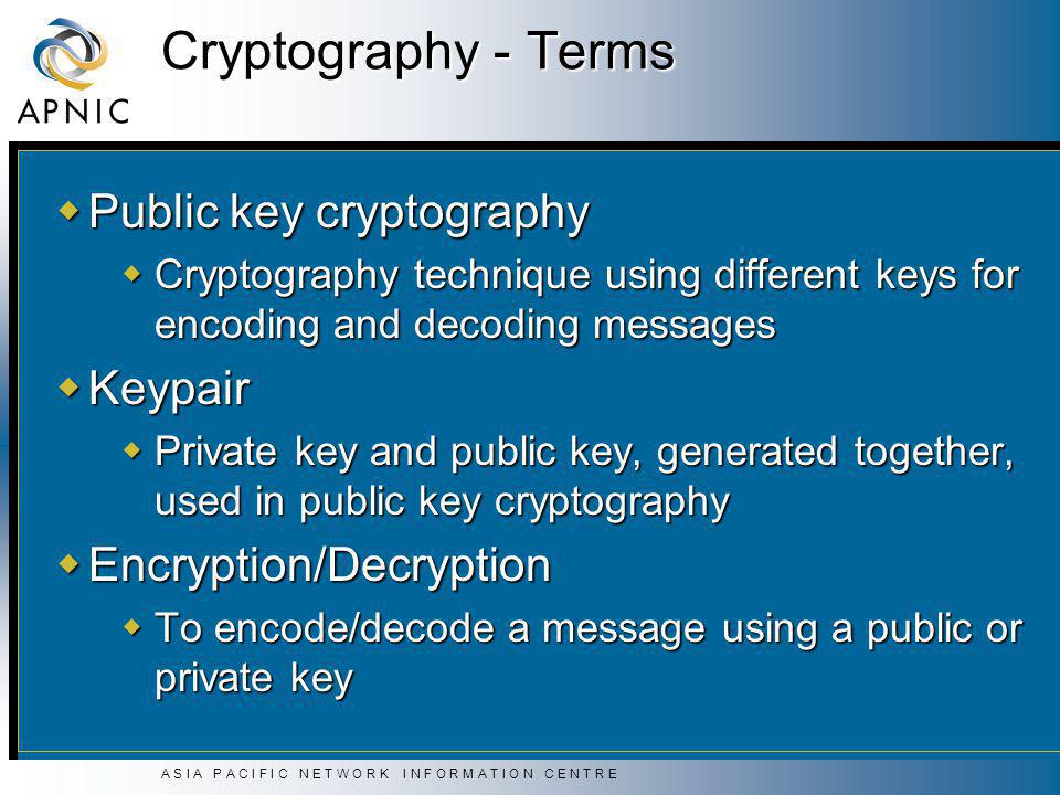 A S I A P A C I F I C N E T W O R K I N F O R M A T I O N C E N T R E Cryptography - Terms  Public key cryptography  Cryptography technique using different keys for encoding and decoding messages  Keypair  Private key and public key, generated together, used in public key cryptography  Encryption/Decryption  To encode/decode a message using a public or private key