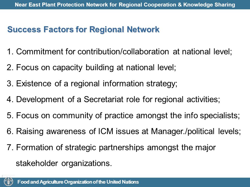 Near East Plant Protection Network for Regional Cooperation & Knowledge Sharing Food and Agriculture Organization of the United Nations Success Factors for Regional Network 1.Commitment for contribution/collaboration at national level; 2.Focus on capacity building at national level; 3.Existence of a regional information strategy; 4.Development of a Secretariat role for regional activities; 5.Focus on community of practice amongst the info specialists; 6.Raising awareness of ICM issues at Manager./political levels; 7.Formation of strategic partnerships amongst the major stakeholder organizations.