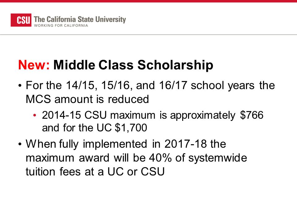 New: Middle Class Scholarship For the 14/15, 15/16, and 16/17 school years the MCS amount is reduced CSU maximum is approximately $766 and for the UC $1,700 When fully implemented in the maximum award will be 40% of systemwide tuition fees at a UC or CSU