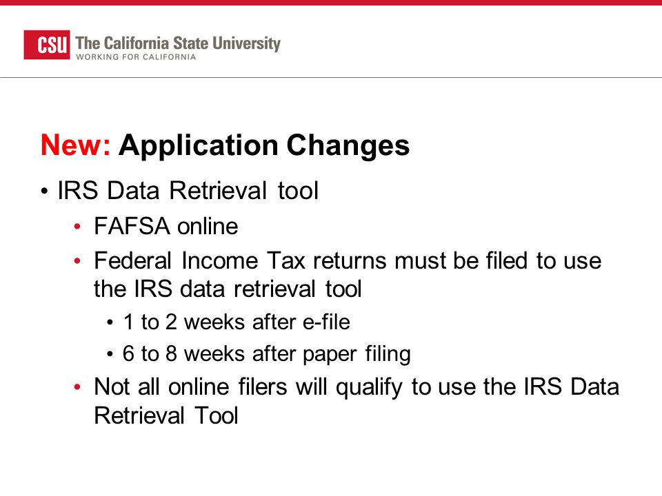 New: Application Changes IRS Data Retrieval tool FAFSA online Federal Income Tax returns must be filed to use the IRS data retrieval tool 1 to 2 weeks after e-file 6 to 8 weeks after paper filing Not all online filers will qualify to use the IRS Data Retrieval Tool