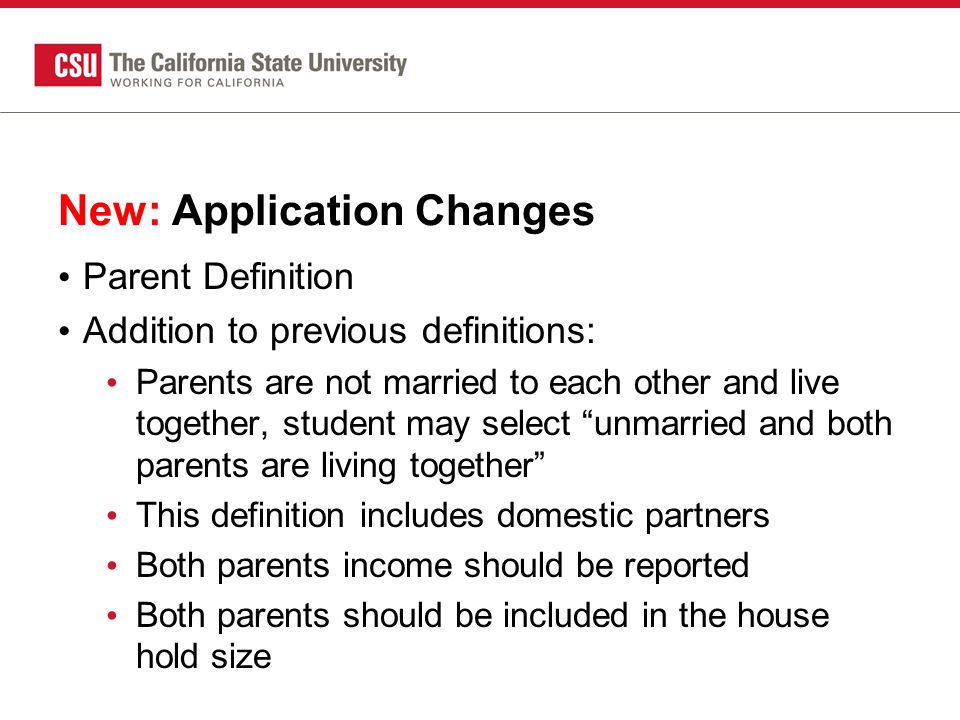 New: Application Changes Parent Definition Addition to previous definitions: Parents are not married to each other and live together, student may select unmarried and both parents are living together This definition includes domestic partners Both parents income should be reported Both parents should be included in the house hold size