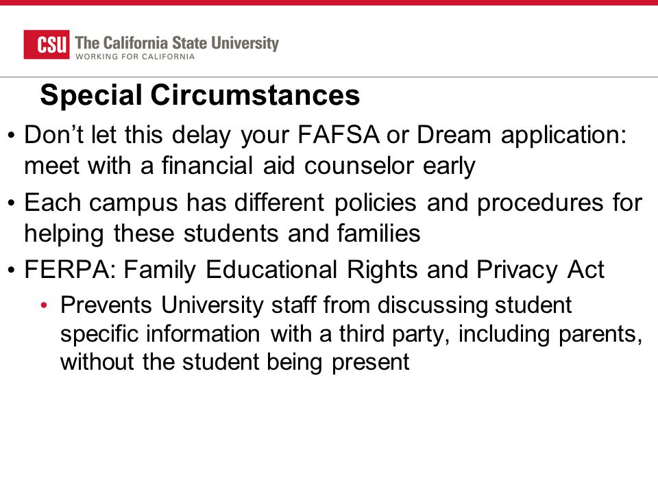 Special Circumstances Don’t let this delay your FAFSA or Dream application: meet with a financial aid counselor early Each campus has different policies and procedures for helping these students and families FERPA: Family Educational Rights and Privacy Act Prevents University staff from discussing student specific information with a third party, including parents, without the student being present