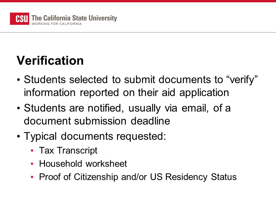 Verification Students selected to submit documents to verify information reported on their aid application Students are notified, usually via  , of a document submission deadline Typical documents requested: Tax Transcript Household worksheet Proof of Citizenship and/or US Residency Status