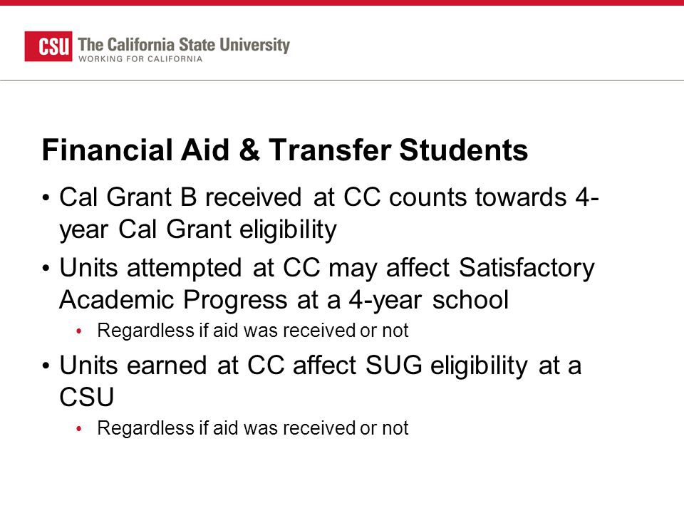 Financial Aid & Transfer Students Cal Grant B received at CC counts towards 4- year Cal Grant eligibility Units attempted at CC may affect Satisfactory Academic Progress at a 4-year school Regardless if aid was received or not Units earned at CC affect SUG eligibility at a CSU Regardless if aid was received or not
