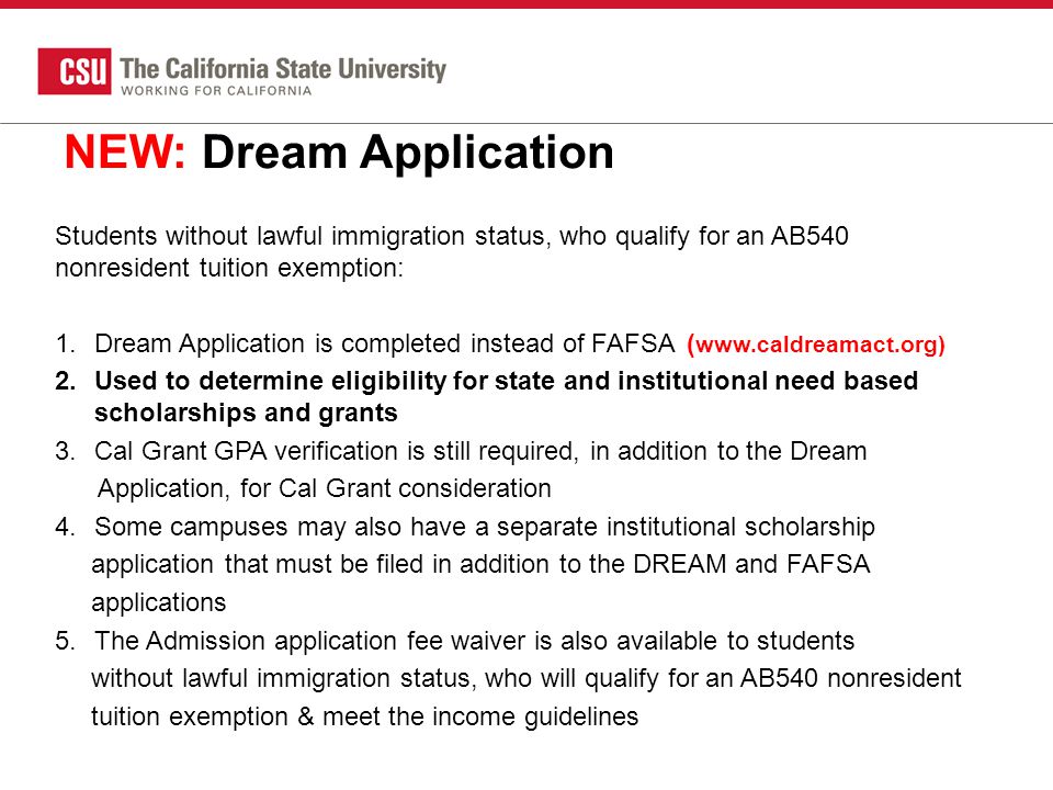 NEW: Dream Application Students without lawful immigration status, who qualify for an AB540 nonresident tuition exemption: 1.Dream Application is completed instead of FAFSA(   2.Used to determine eligibility for state and institutional need based scholarships and grants 3.Cal Grant GPA verification is still required, in addition to the Dream Application, for Cal Grant consideration 4.Some campuses may also have a separate institutional scholarship application that must be filed in addition to the DREAM and FAFSA applications 5.The Admission application fee waiver is also available to students without lawful immigration status, who will qualify for an AB540 nonresident tuition exemption & meet the income guidelines