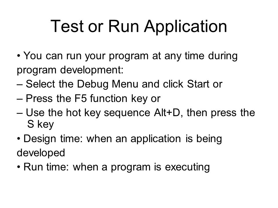 Test or Run Application You can run your program at any time during program development: – Select the Debug Menu and click Start or – Press the F5 function key or – Use the hot key sequence Alt+D, then press the S key Design time: when an application is being developed Run time: when a program is executing