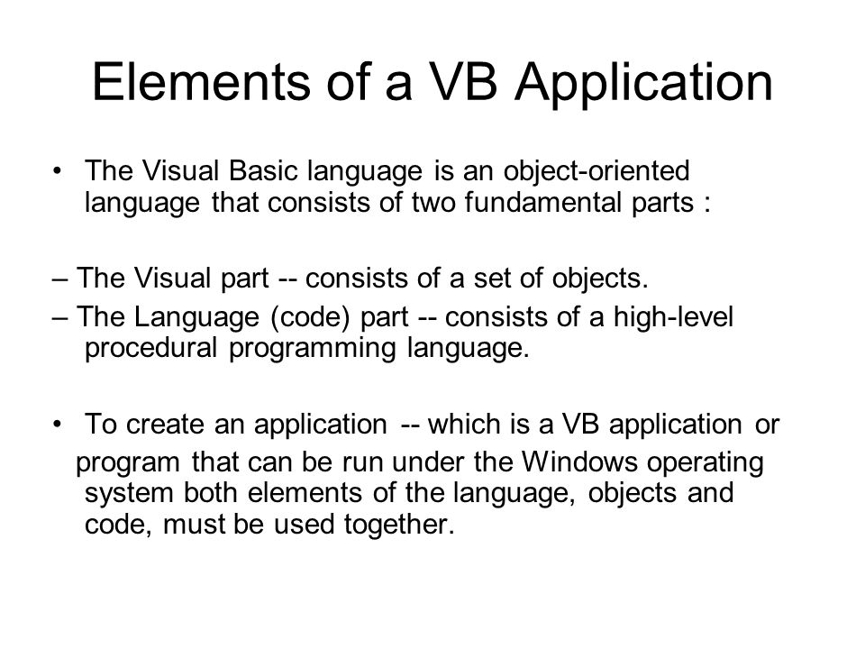 Elements of a VB Application The Visual Basic language is an object-oriented language that consists of two fundamental parts : – The Visual part -- consists of a set of objects.