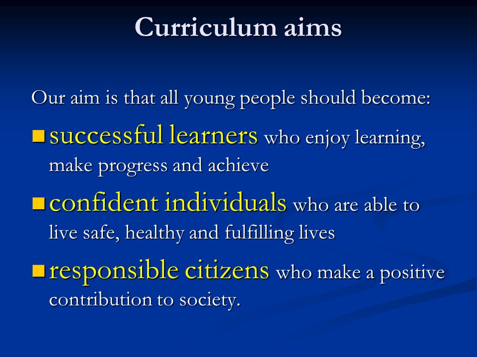 Curriculum aims Our aim is that all young people should become: successful learners who enjoy learning, make progress and achieve successful learners who enjoy learning, make progress and achieve confident individuals who are able to live safe, healthy and fulfilling lives confident individuals who are able to live safe, healthy and fulfilling lives responsible citizens who make a positive contribution to society.