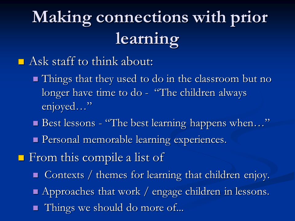 Making connections with prior learning Making connections with prior learning Ask staff to think about: Ask staff to think about: Things that they used to do in the classroom but no longer have time to do - The children always enjoyed… Things that they used to do in the classroom but no longer have time to do - The children always enjoyed… Best lessons - The best learning happens when… Best lessons - The best learning happens when… Personal memorable learning experiences.