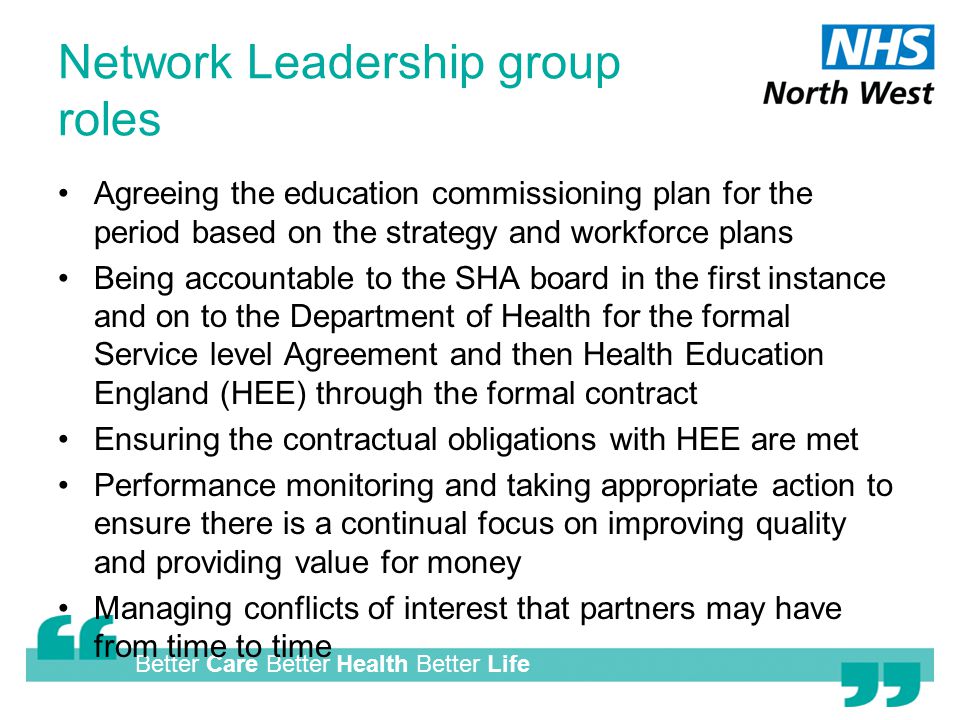 Better Care Better Health Better Life Network Leadership group roles Agreeing the education commissioning plan for the period based on the strategy and workforce plans Being accountable to the SHA board in the first instance and on to the Department of Health for the formal Service level Agreement and then Health Education England (HEE) through the formal contract Ensuring the contractual obligations with HEE are met Performance monitoring and taking appropriate action to ensure there is a continual focus on improving quality and providing value for money Managing conflicts of interest that partners may have from time to time