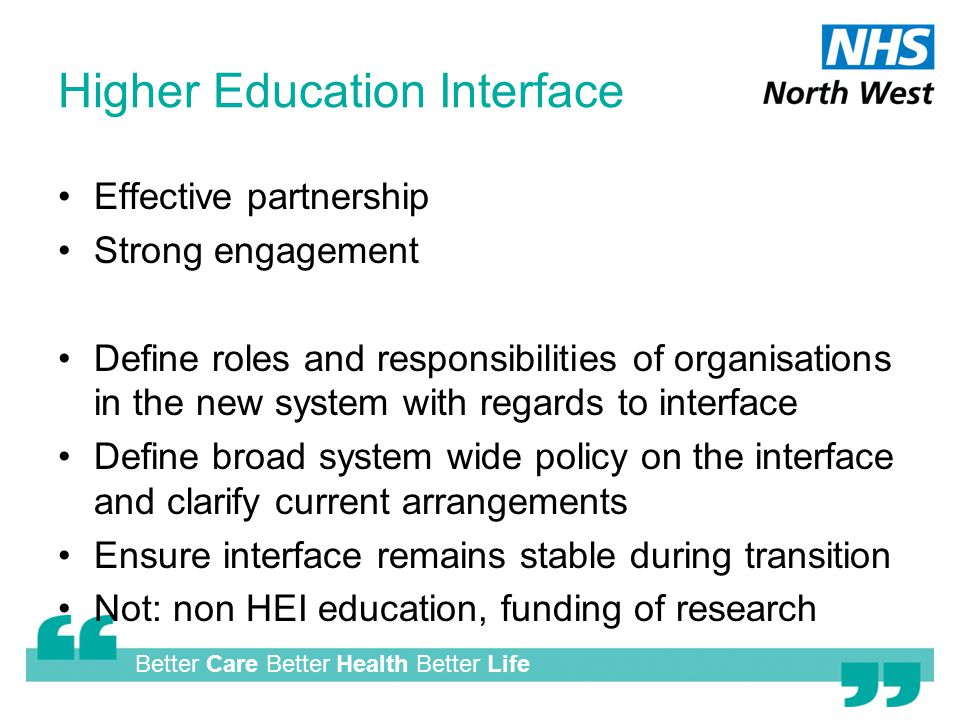 Better Care Better Health Better Life Higher Education Interface Effective partnership Strong engagement Define roles and responsibilities of organisations in the new system with regards to interface Define broad system wide policy on the interface and clarify current arrangements Ensure interface remains stable during transition Not: non HEI education, funding of research