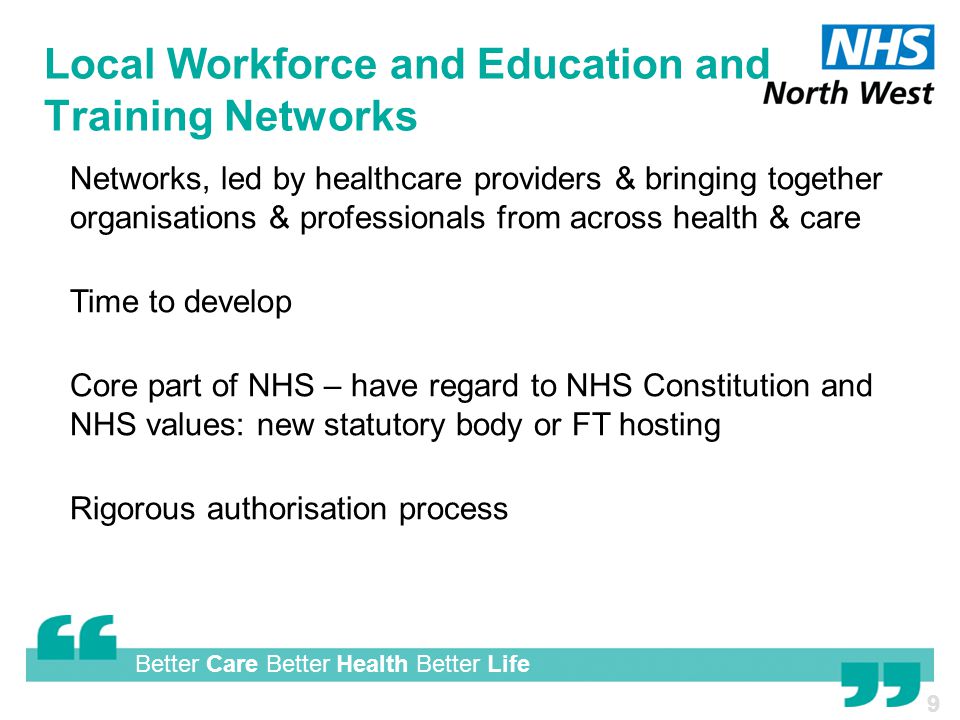 Better Care Better Health Better Life Local Workforce and Education and Training Networks  Networks, led by healthcare providers & bringing together organisations & professionals from across health & care  Time to develop  Core part of NHS – have regard to NHS Constitution and NHS values: new statutory body or FT hosting  Rigorous authorisation process 9