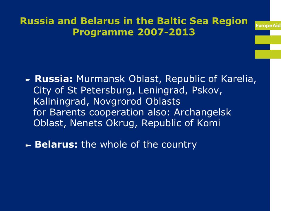 EuropeAid Russia and Belarus in the Baltic Sea Region Programme ► Russia: Murmansk Oblast, Republic of Karelia, City of St Petersburg, Leningrad, Pskov, Kaliningrad, Novgrorod Oblasts for Barents cooperation also: Archangelsk Oblast, Nenets Okrug, Republic of Komi ► Belarus: the whole of the country