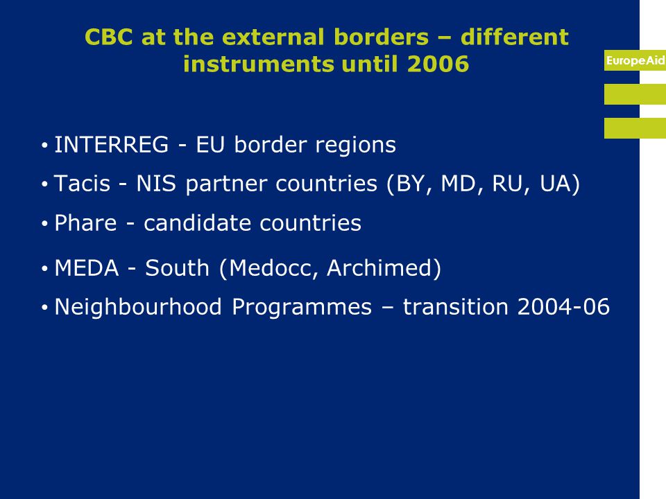 EuropeAid CBC at the external borders – different instruments until 2006 INTERREG - EU border regions Tacis - NIS partner countries (BY, MD, RU, UA) Phare - candidate countries MEDA - South (Medocc, Archimed) Neighbourhood Programmes – transition