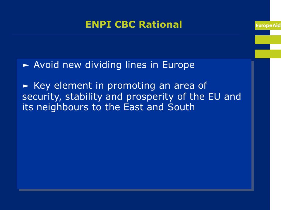 EuropeAid ENPI CBC Rational ► Avoid new dividing lines in Europe ► Key element in promoting an area of security, stability and prosperity of the EU and its neighbours to the East and South ► Avoid new dividing lines in Europe ► Key element in promoting an area of security, stability and prosperity of the EU and its neighbours to the East and South