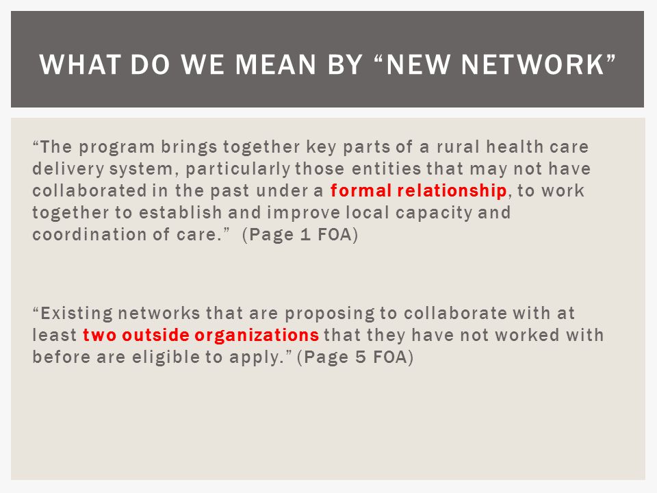 The program brings together key parts of a rural health care delivery system, particularly those entities that may not have collaborated in the past under a formal relationship, to work together to establish and improve local capacity and coordination of care. (Page 1 FOA) Existing networks that are proposing to collaborate with at least two outside organizations that they have not worked with before are eligible to apply. (Page 5 FOA) WHAT DO WE MEAN BY NEW NETWORK