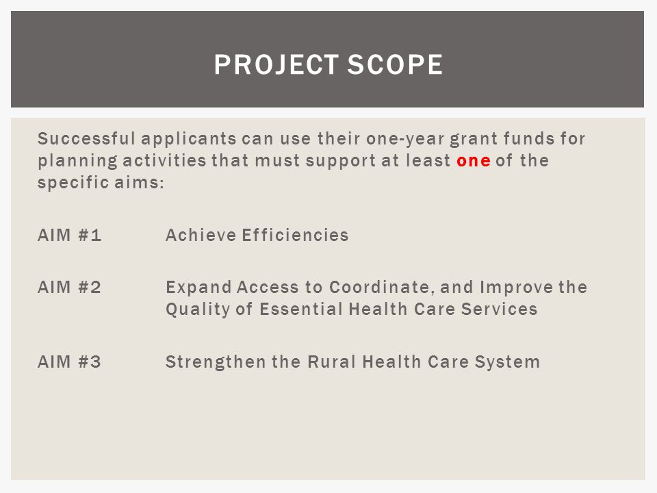 Successful applicants can use their one-year grant funds for planning activities that must support at least one of the specific aims: AIM #1 Achieve Efficiencies AIM #2Expand Access to Coordinate, and Improve the Quality of Essential Health Care Services AIM #3Strengthen the Rural Health Care System PROJECT SCOPE
