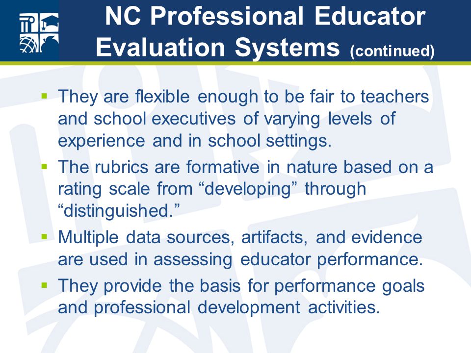 NC Professional Educator Evaluation Systems (continued)  They are flexible enough to be fair to teachers and school executives of varying levels of experience and in school settings.