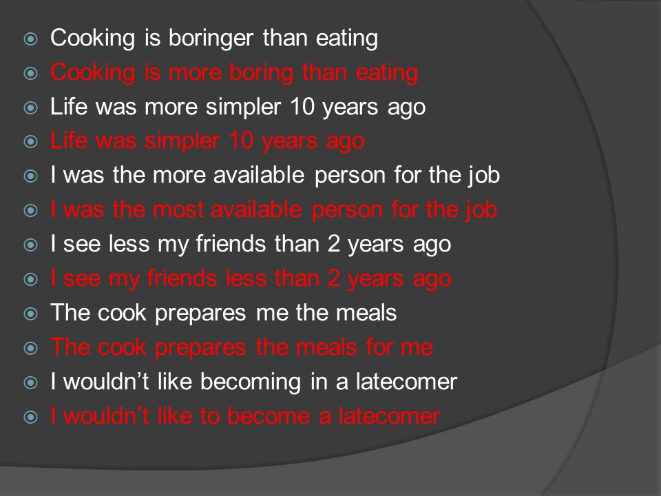  Cooking is boringer than eating  Cooking is more boring than eating  Life was more simpler 10 years ago  Life was simpler 10 years ago  I was the more available person for the job  I was the most available person for the job  I see less my friends than 2 years ago  I see my friends less than 2 years ago  The cook prepares me the meals  The cook prepares the meals for me  I wouldn’t like becoming in a latecomer  I wouldn’t like to become a latecomer