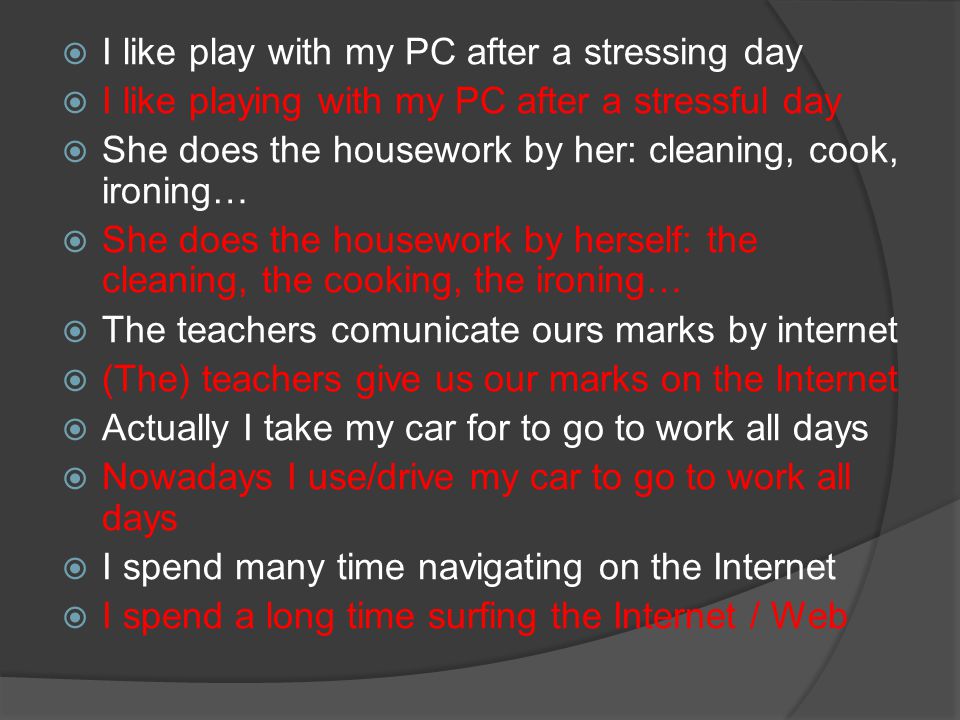  I like play with my PC after a stressing day  I like playing with my PC after a stressful day  She does the housework by her: cleaning, cook, ironing…  She does the housework by herself: the cleaning, the cooking, the ironing…  The teachers comunicate ours marks by internet  (The) teachers give us our marks on the Internet  Actually I take my car for to go to work all days  Nowadays I use/drive my car to go to work all days  I spend many time navigating on the Internet  I spend a long time surfing the Internet / Web