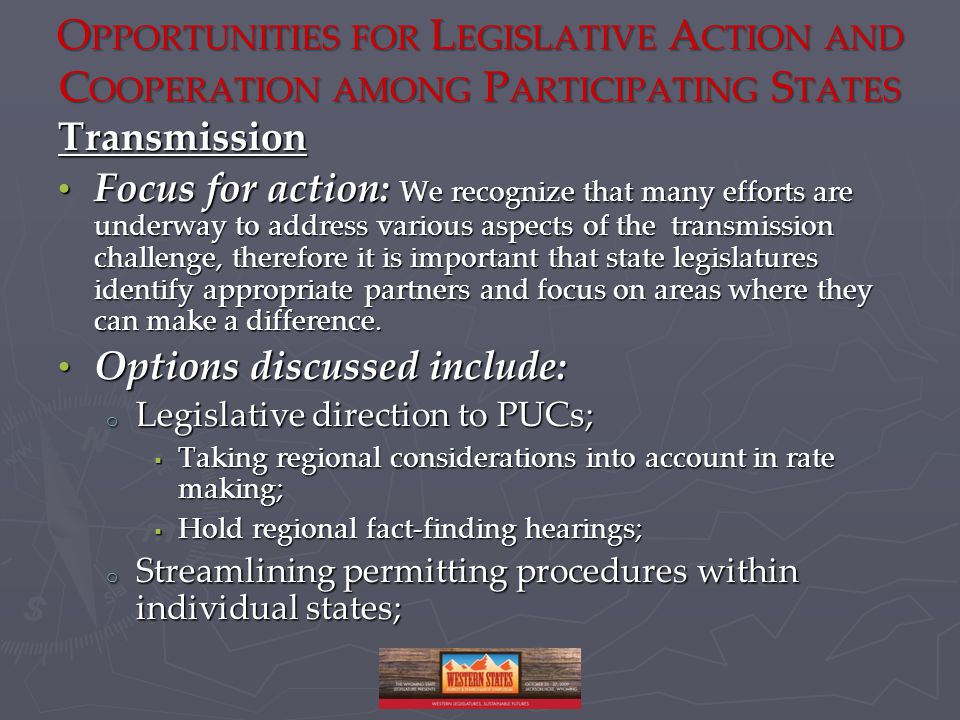 O PPORTUNITIES FOR L EGISLATIVE A CTION AND C OOPERATION AMONG P ARTICIPATING S TATES Transmission Focus for action: We recognize that many efforts are underway to address various aspects of the transmission challenge, therefore it is important that state legislatures identify appropriate partners and focus on areas where they can make a difference.