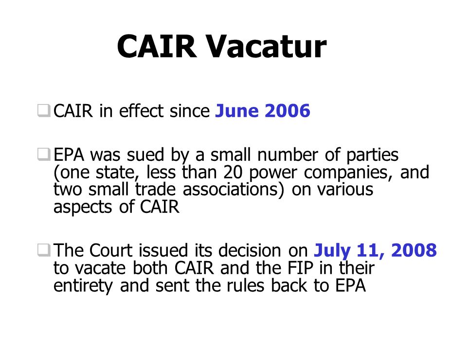 CAIR Vacatur  CAIR in effect since June 2006  EPA was sued by a small number of parties (one state, less than 20 power companies, and two small trade associations) on various aspects of CAIR  The Court issued its decision on July 11, 2008 to vacate both CAIR and the FIP in their entirety and sent the rules back to EPA