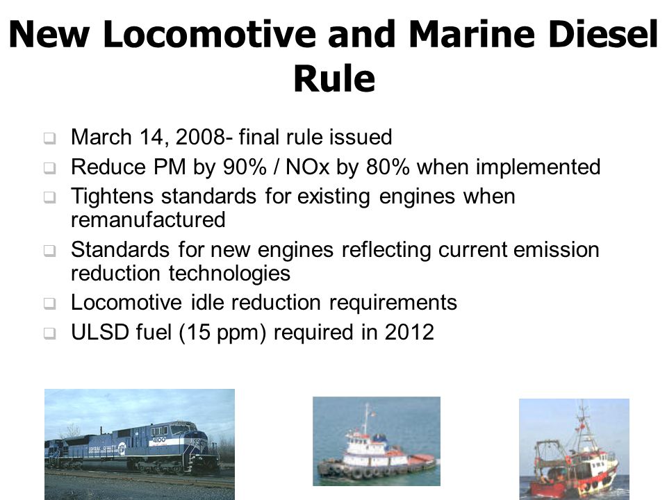  March 14, final rule issued  Reduce PM by 90% / NOx by 80% when implemented  Tightens standards for existing engines when remanufactured  Standards for new engines reflecting current emission reduction technologies  Locomotive idle reduction requirements  ULSD fuel (15 ppm) required in 2012 New Locomotive and Marine Diesel Rule