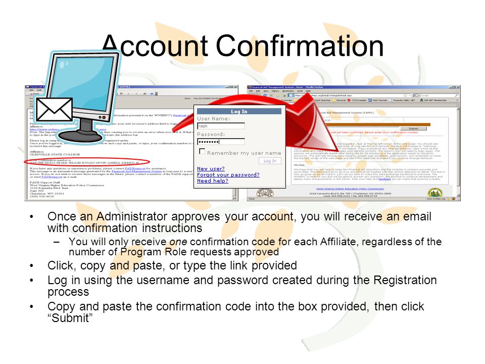 Account Confirmation Once an Administrator approves your account, you will receive an  with confirmation instructions –You will only receive one confirmation code for each Affiliate, regardless of the number of Program Role requests approved Click, copy and paste, or type the link provided Log in using the username and password created during the Registration process Copy and paste the confirmation code into the box provided, then click Submit