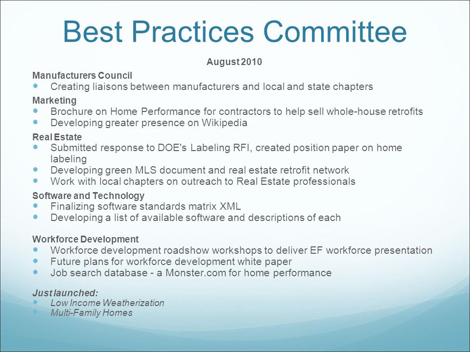 Best Practices Committee August 2010 Manufacturers Council Creating liaisons between manufacturers and local and state chapters Marketing Brochure on Home Performance for contractors to help sell whole-house retrofits Developing greater presence on Wikipedia Real Estate Submitted response to DOE s Labeling RFI, created position paper on home labeling Developing green MLS document and real estate retrofit network Work with local chapters on outreach to Real Estate professionals Software and Technology Finalizing software standards matrix XML Developing a list of available software and descriptions of each Workforce Development Workforce development roadshow workshops to deliver EF workforce presentation Future plans for workforce development white paper Job search database - a Monster.com for home performance Just launched: Low Income Weatherization Multi-Family Homes