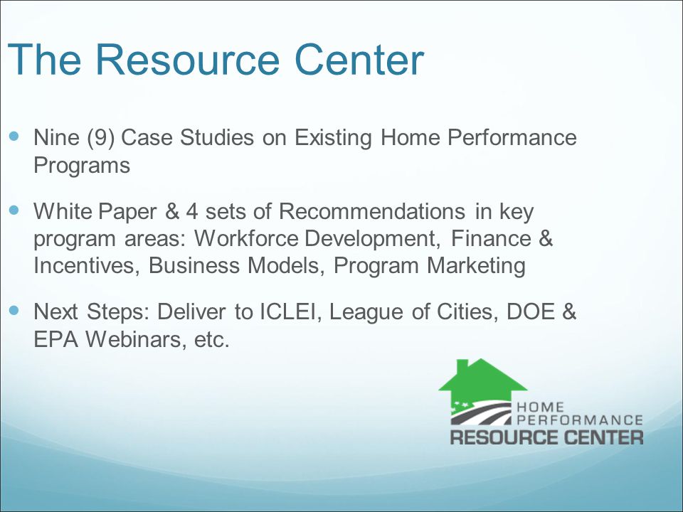 The Resource Center Nine (9) Case Studies on Existing Home Performance Programs White Paper & 4 sets of Recommendations in key program areas: Workforce Development, Finance & Incentives, Business Models, Program Marketing Next Steps: Deliver to ICLEI, League of Cities, DOE & EPA Webinars, etc.