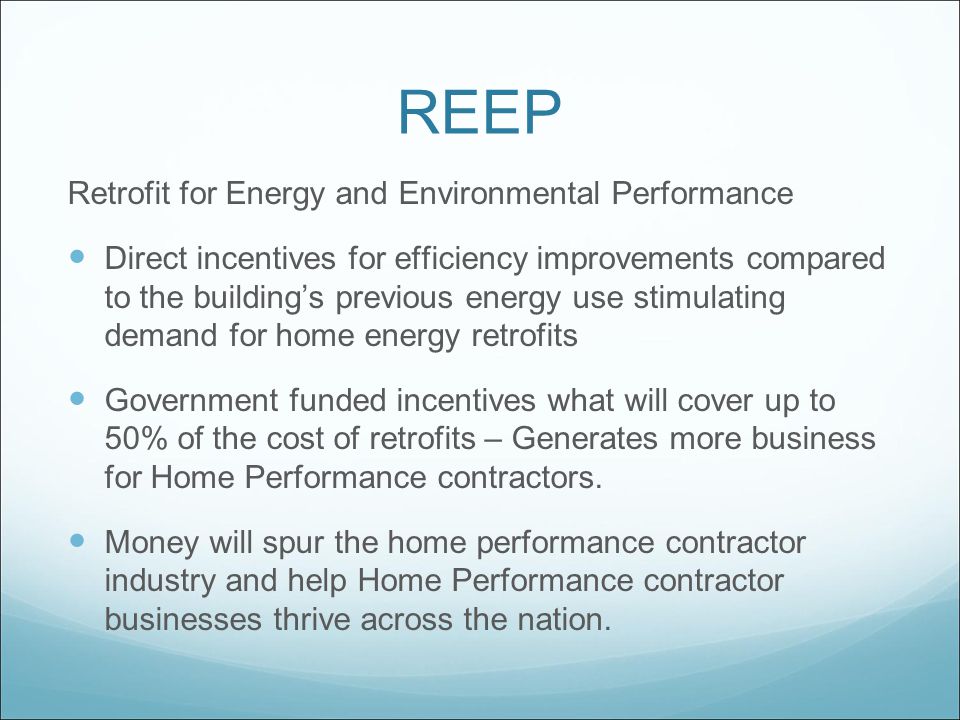 REEP Retrofit for Energy and Environmental Performance Direct incentives for efficiency improvements compared to the building’s previous energy use stimulating demand for home energy retrofits Government funded incentives what will cover up to 50% of the cost of retrofits – Generates more business for Home Performance contractors.