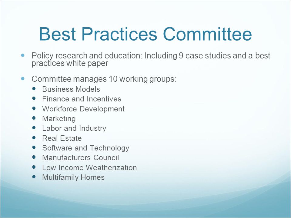 Best Practices Committee Policy research and education: Including 9 case studies and a best practices white paper Committee manages 10 working groups: Business Models Finance and Incentives Workforce Development Marketing Labor and Industry Real Estate Software and Technology Manufacturers Council Low Income Weatherization Multifamily Homes