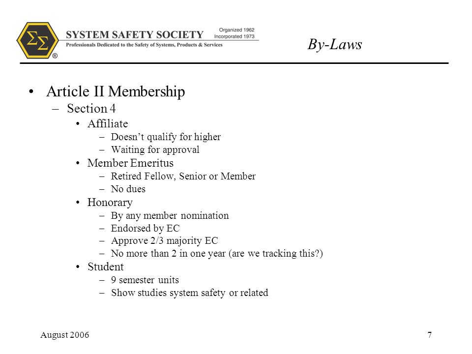 By-Laws August Article II Membership –Section 4 Affiliate –Doesn’t qualify for higher –Waiting for approval Member Emeritus –Retired Fellow, Senior or Member –No dues Honorary –By any member nomination –Endorsed by EC –Approve 2/3 majority EC –No more than 2 in one year (are we tracking this ) Student –9 semester units –Show studies system safety or related
