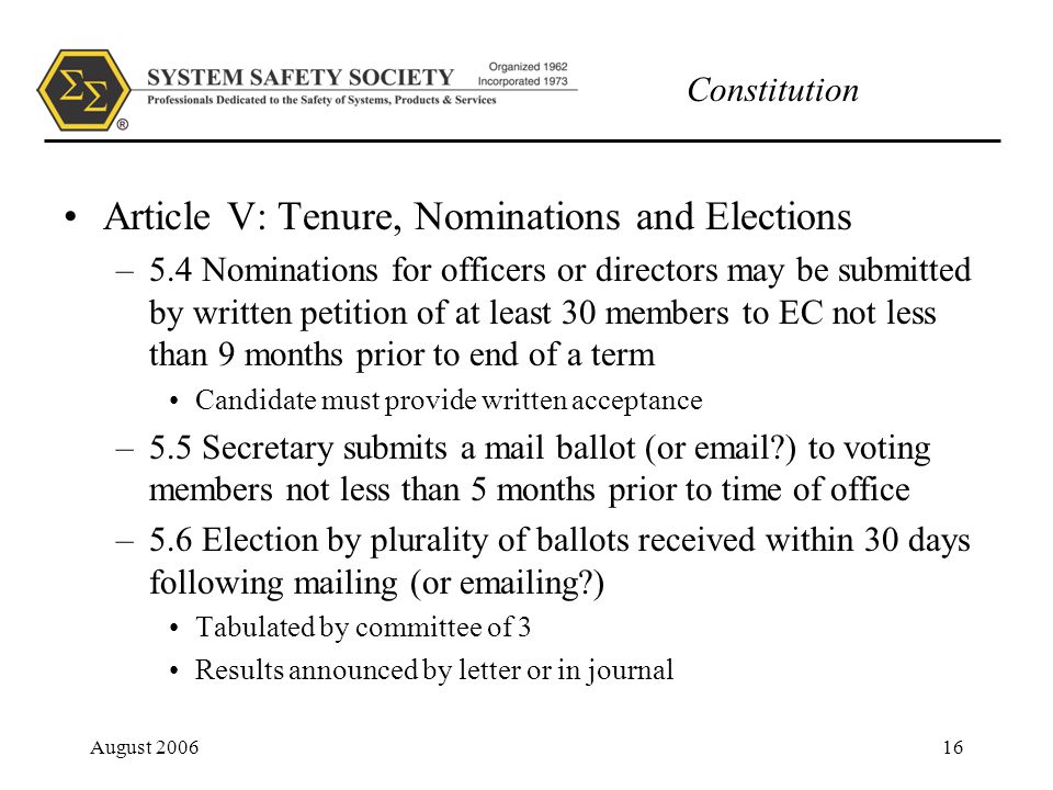 Constitution August Article V: Tenure, Nominations and Elections –5.4 Nominations for officers or directors may be submitted by written petition of at least 30 members to EC not less than 9 months prior to end of a term Candidate must provide written acceptance –5.5 Secretary submits a mail ballot (or  ) to voting members not less than 5 months prior to time of office –5.6 Election by plurality of ballots received within 30 days following mailing (or  ing ) Tabulated by committee of 3 Results announced by letter or in journal