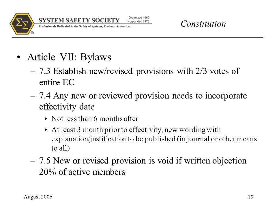 Constitution August Article VII: Bylaws –7.3 Establish new/revised provisions with 2/3 votes of entire EC –7.4 Any new or reviewed provision needs to incorporate effectivity date Not less than 6 months after At least 3 month prior to effectivity, new wording with explanation/justification to be published (in journal or other means to all) –7.5 New or revised provision is void if written objection 20% of active members