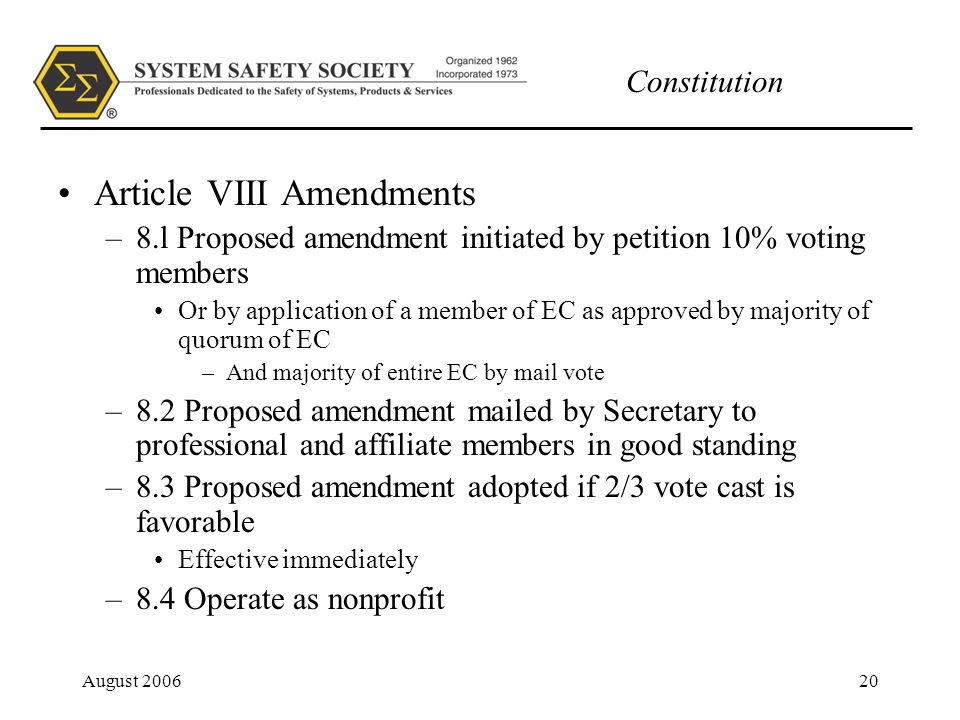 Constitution August Article VIII Amendments –8.l Proposed amendment initiated by petition 10% voting members Or by application of a member of EC as approved by majority of quorum of EC –And majority of entire EC by mail vote –8.2 Proposed amendment mailed by Secretary to professional and affiliate members in good standing –8.3 Proposed amendment adopted if 2/3 vote cast is favorable Effective immediately –8.4 Operate as nonprofit