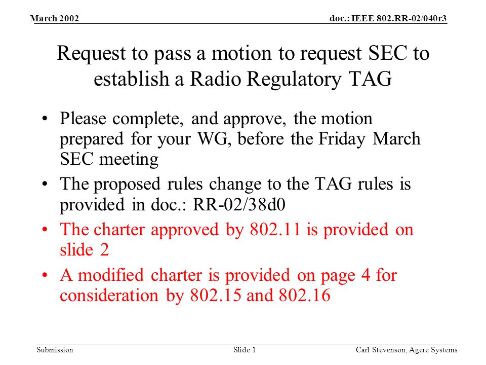 doc.: IEEE 802.RR-02/040r3 Submission March 2002 Carl Stevenson, Agere SystemsSlide 1 Request to pass a motion to request SEC to establish a Radio Regulatory TAG Please complete, and approve, the motion prepared for your WG, before the Friday March SEC meeting The proposed rules change to the TAG rules is provided in doc.: RR-02/38d0 The charter approved by is provided on slide 2 A modified charter is provided on page 4 for consideration by and