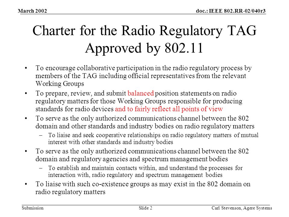 doc.: IEEE 802.RR-02/040r3 Submission March 2002 Carl Stevenson, Agere SystemsSlide 2 Charter for the Radio Regulatory TAG Approved by To encourage collaborative participation in the radio regulatory process by members of the TAG including official representatives from the relevant Working Groups To prepare, review, and submit balanced position statements on radio regulatory matters for those Working Groups responsible for producing standards for radio devices and to fairly reflect all points of view To serve as the only authorized communications channel between the 802 domain and other standards and industry bodies on radio regulatory matters –To liaise and seek cooperative relationships on radio regulatory matters of mutual interest with other standards and industry bodies To serve as the only authorized communications channel between the 802 domain and regulatory agencies and spectrum management bodies –To establish and maintain contacts within, and understand the processes for interaction with, radio regulatory and spectrum management bodies To liaise with such co-existence groups as may exist in the 802 domain on radio regulatory matters