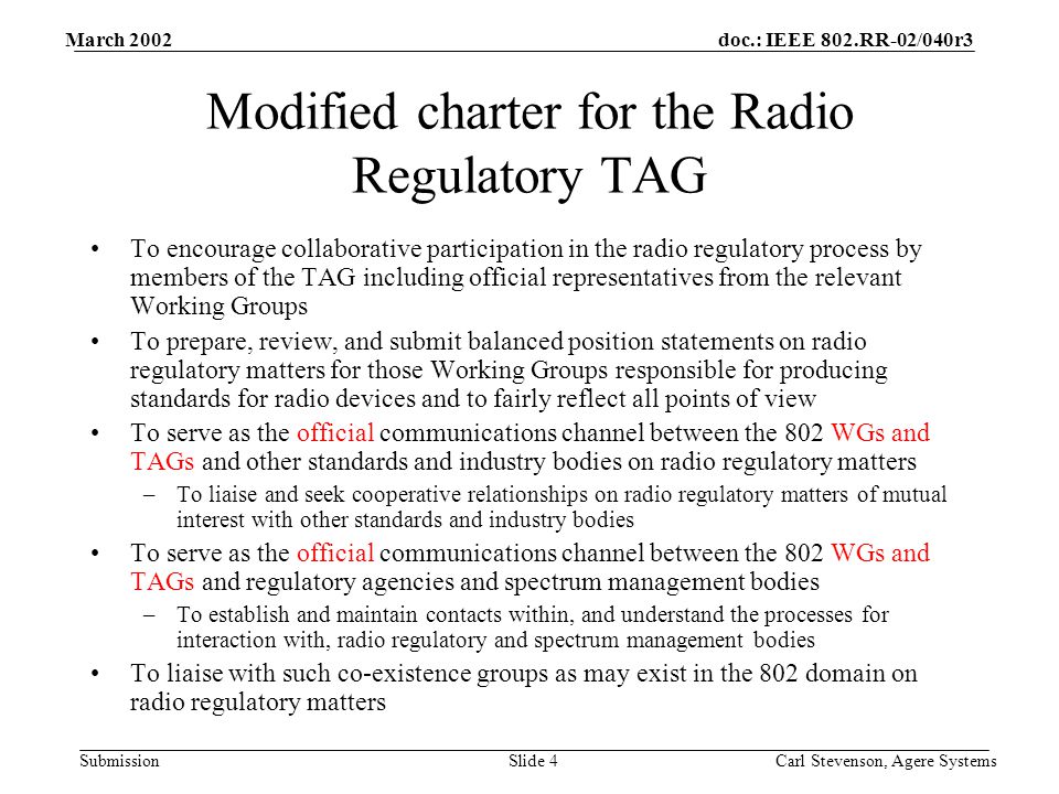 doc.: IEEE 802.RR-02/040r3 Submission March 2002 Carl Stevenson, Agere SystemsSlide 4 Modified charter for the Radio Regulatory TAG To encourage collaborative participation in the radio regulatory process by members of the TAG including official representatives from the relevant Working Groups To prepare, review, and submit balanced position statements on radio regulatory matters for those Working Groups responsible for producing standards for radio devices and to fairly reflect all points of view To serve as the official communications channel between the 802 WGs and TAGs and other standards and industry bodies on radio regulatory matters –To liaise and seek cooperative relationships on radio regulatory matters of mutual interest with other standards and industry bodies To serve as the official communications channel between the 802 WGs and TAGs and regulatory agencies and spectrum management bodies –To establish and maintain contacts within, and understand the processes for interaction with, radio regulatory and spectrum management bodies To liaise with such co-existence groups as may exist in the 802 domain on radio regulatory matters